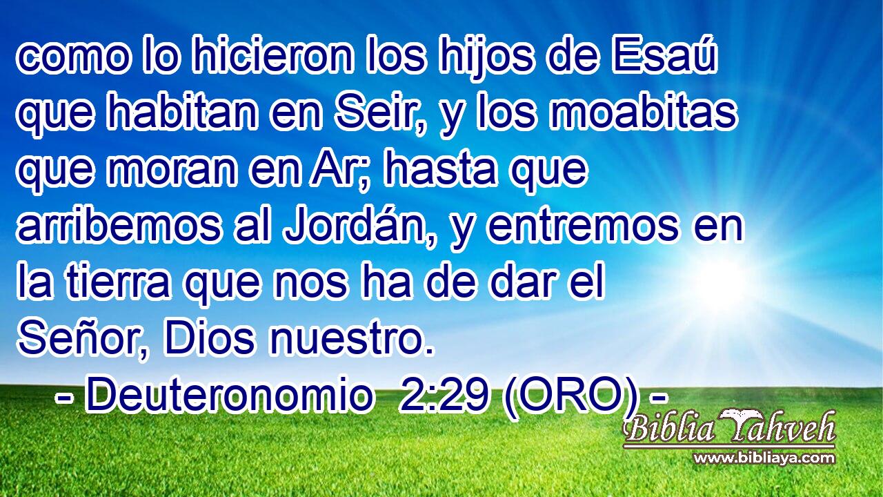  como lo hicieron los hijos de Esaú que habitan en Seir, y los moabitas que moran en Ar; hasta que arribemos al Jordán, y entremos en la tierra que nos ha de dar el Señor, Dios nuestro. 
