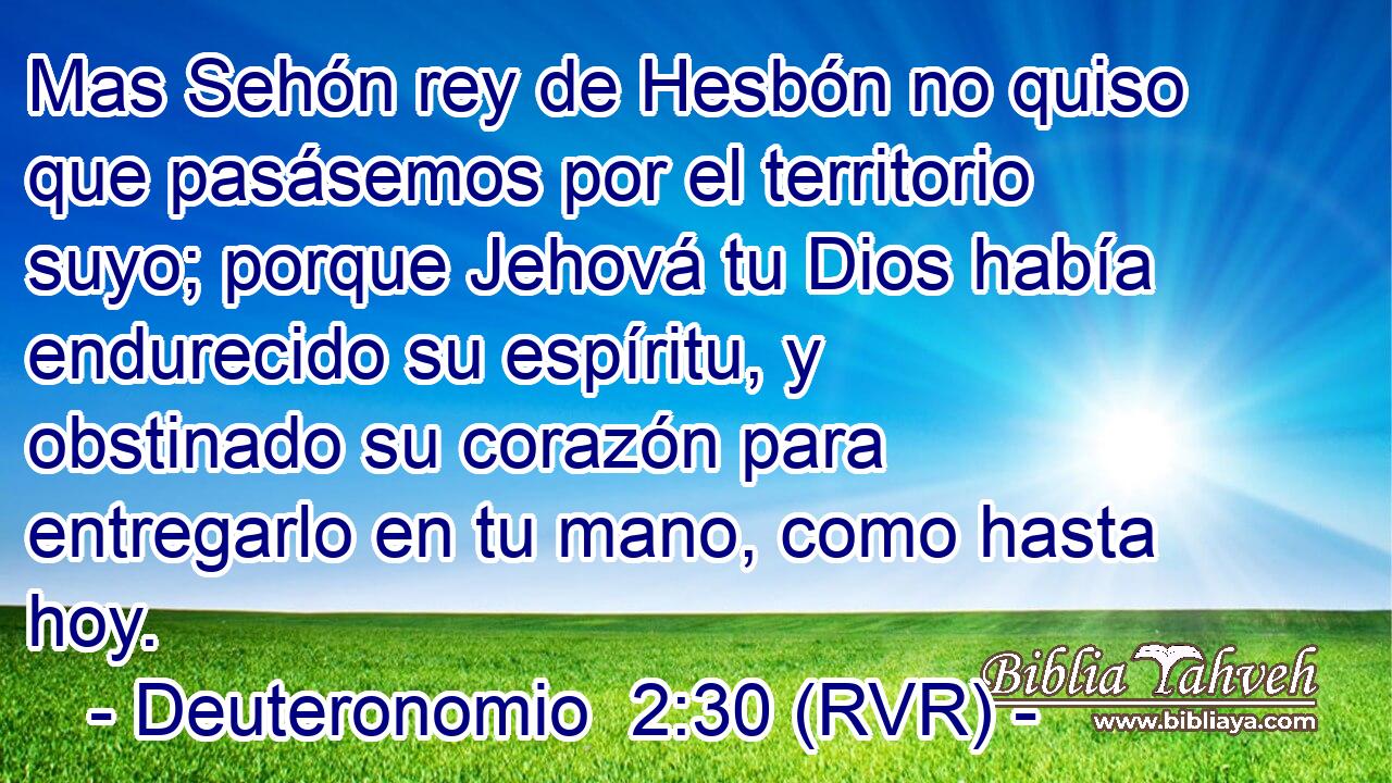 Mas Sehón rey de Hesbón no quiso que pasásemos por el territorio suyo; porque Jehová tu Dios había endurecido su espíritu, y obstinado su corazón para entregarlo en tu mano, como hasta hoy.