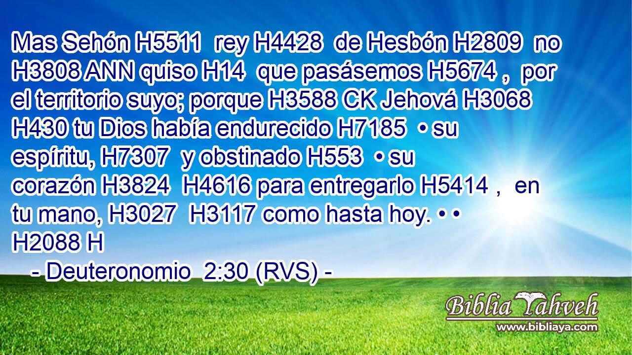 Mas Sehón H5511  rey H4428  de Hesbón H2809  no H3808 ANN quiso H14  que pasásemos H5674 ,  por el territorio suyo; porque H3588 CK Jehová H3068  H430 tu Dios había endurecido H7185  • su espíritu, H7307  y obstinado H553  • su corazón H3824  H4616 para entregarlo H5414 ,  en tu mano, H3027  H3117 como hasta hoy. • • H2088 H 