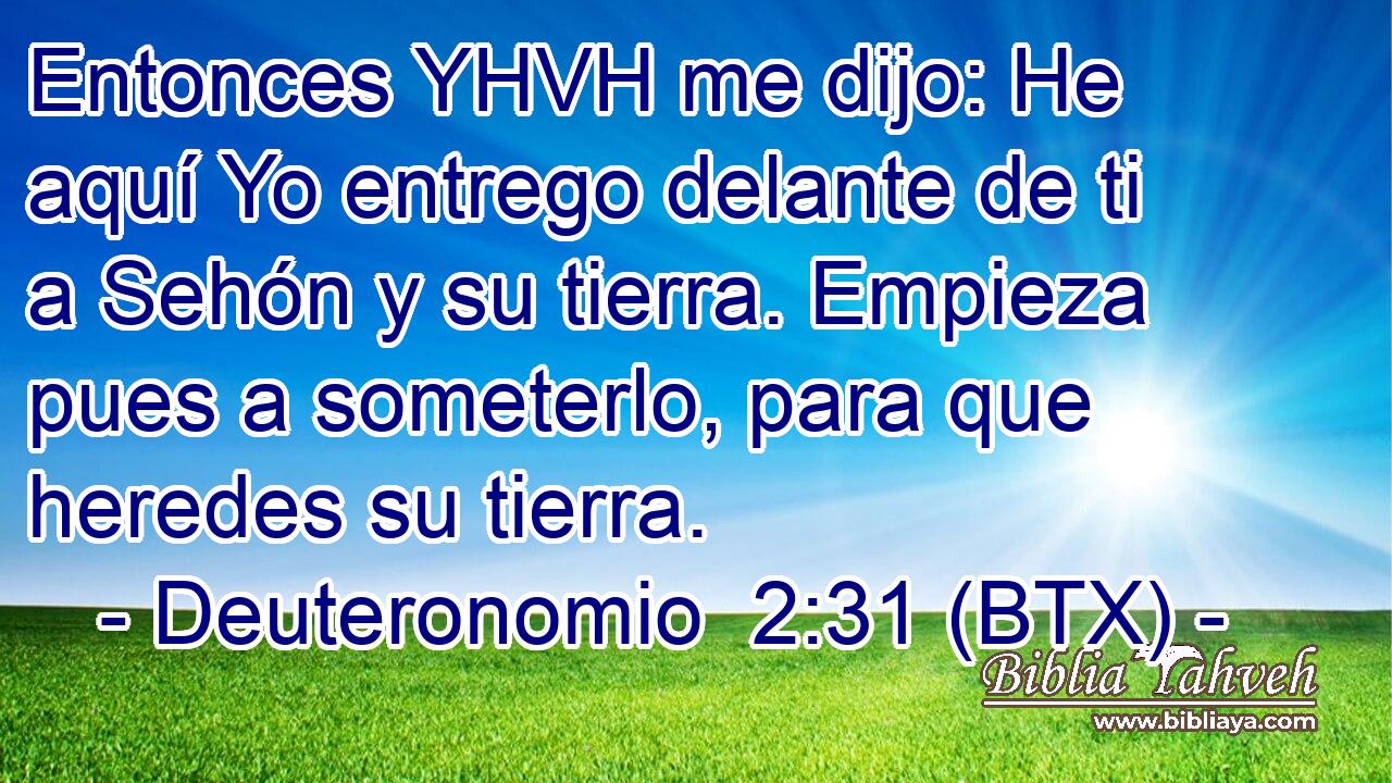 Entonces YHVH me dijo: He aquí Yo entrego delante de ti a Sehón y su tierra. Empieza pues a someterlo, para que heredes su tierra.
