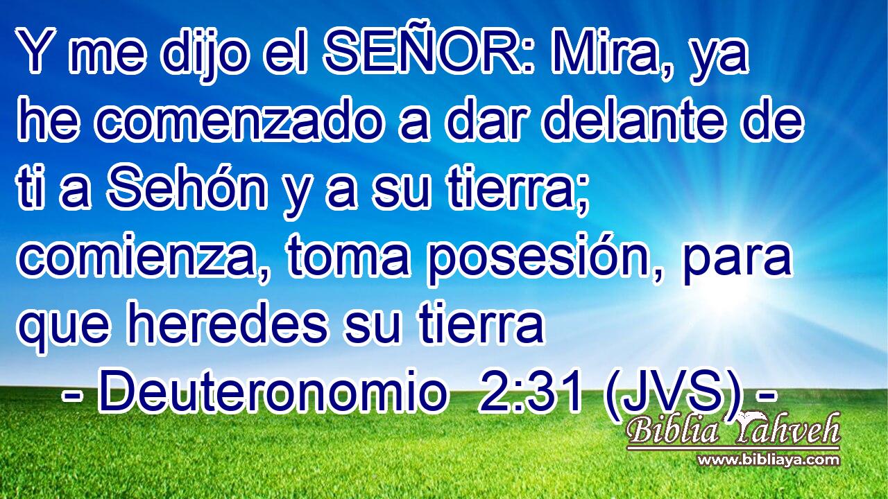 Y me dijo el SEÑOR: Mira, ya he comenzado a dar delante de ti a Sehón y a su tierra; comienza, toma posesión, para que heredes su tierra