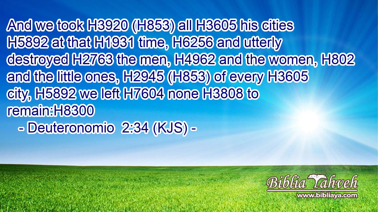 And we took H3920 (H853) all H3605 his cities H5892 at that H1931 time, H6256 and utterly destroyed H2763 the men, H4962 and the women, H802 and the little ones, H2945 (H853) of every H3605 city, H5892 we left H7604 none H3808 to remain:H8300