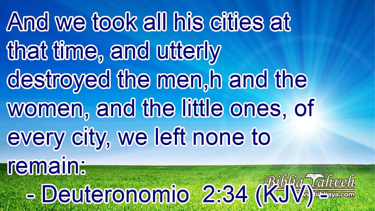 And we took all his cities at that time, and utterly destroyed the men,h and the women, and the little ones, of every city, we left none to remain: