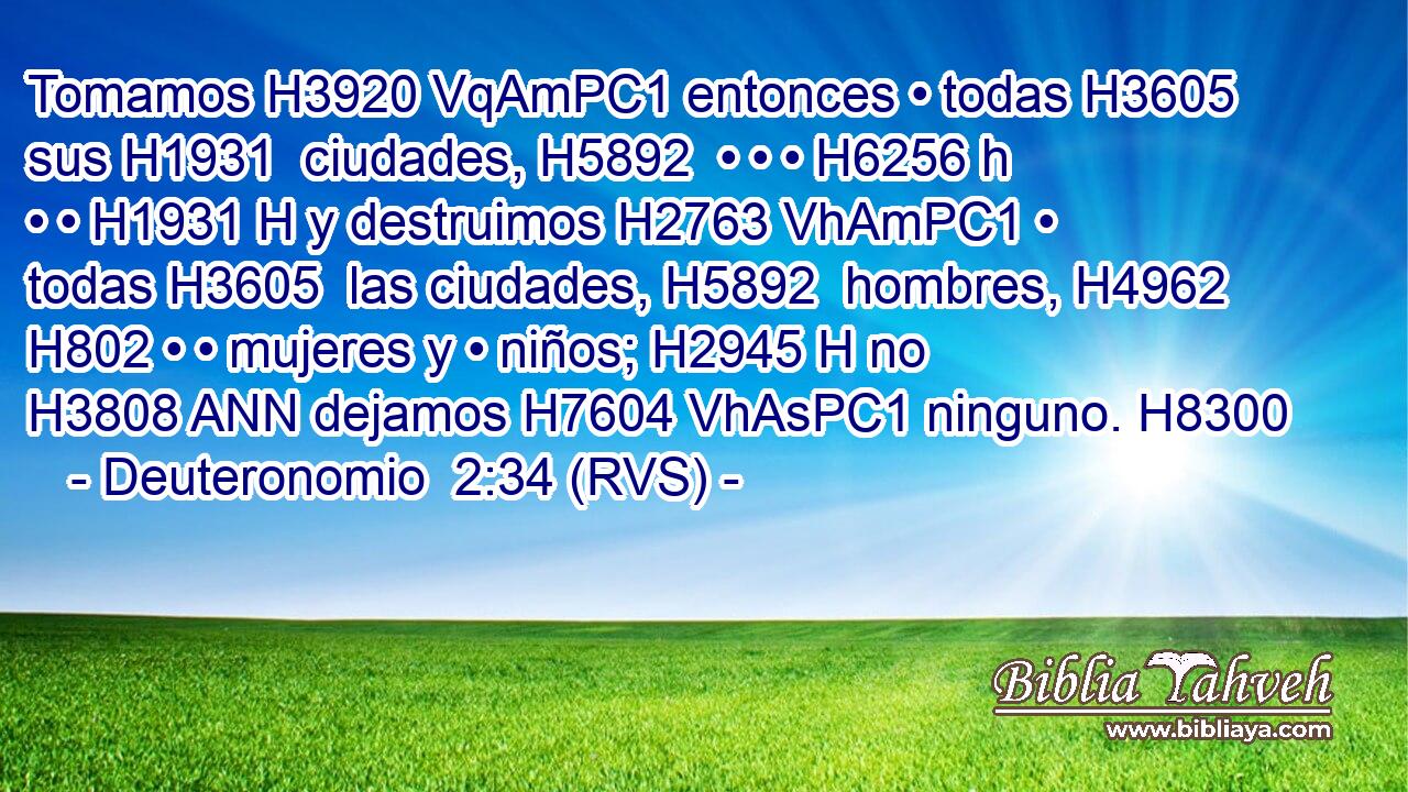 Tomamos H3920 VqAmPC1 entonces • todas H3605  sus H1931  ciudades, H5892  • • • H6256 h • • H1931 H y destruimos H2763 VhAmPC1 • todas H3605  las ciudades, H5892  hombres, H4962  H802 • • mujeres y • niños; H2945 H no H3808 ANN dejamos H7604 VhAsPC1 ninguno. H8300  