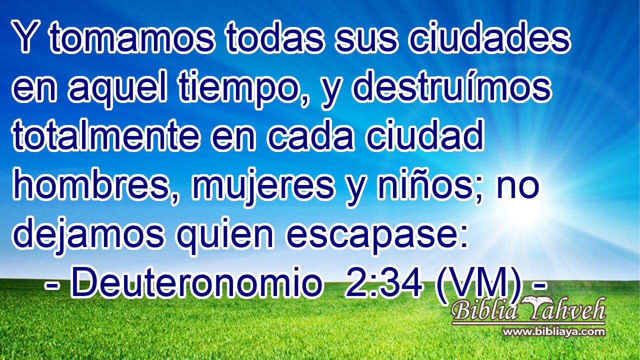  Y tomamos todas sus ciudades en aquel tiempo, y destruímos totalmente en cada ciudad hombres, mujeres y niños; no dejamos quien escapase: 