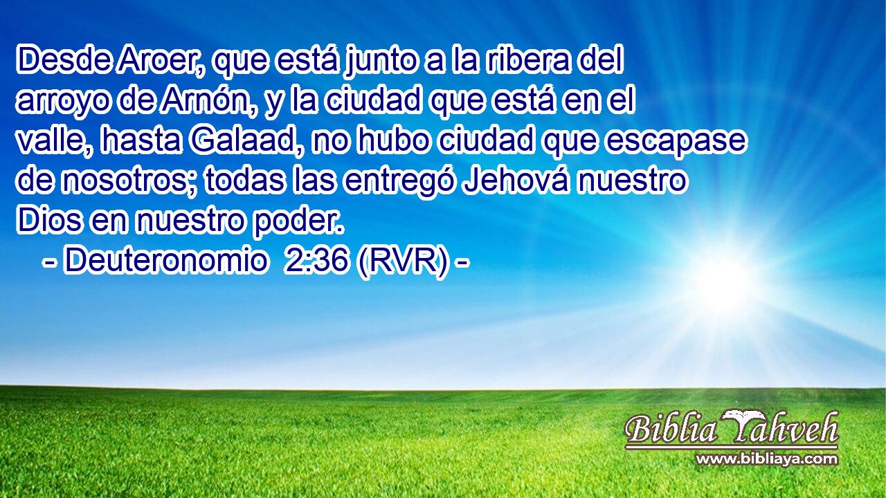 Desde Aroer, que está junto a la ribera del arroyo de Arnón, y la ciudad que está en el valle, hasta Galaad, no hubo ciudad que escapase de nosotros; todas las entregó Jehová nuestro Dios en nuestro poder.