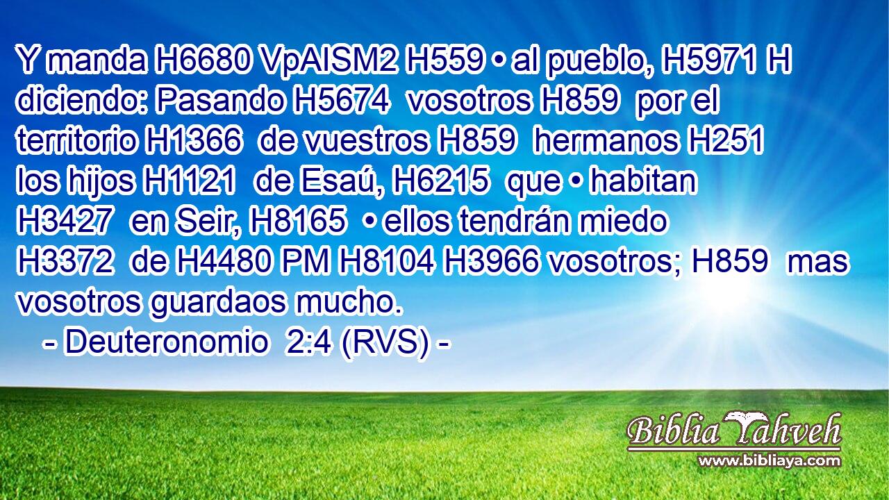 Y manda H6680 VpAISM2 H559 • al pueblo, H5971 H diciendo: Pasando H5674  vosotros H859  por el territorio H1366  de vuestros H859  hermanos H251  los hijos H1121  de Esaú, H6215  que • habitan H3427  en Seir, H8165  • ellos tendrán miedo H3372  de H4480 PM H8104 H3966 vosotros; H859  mas vosotros guardaos mucho. 