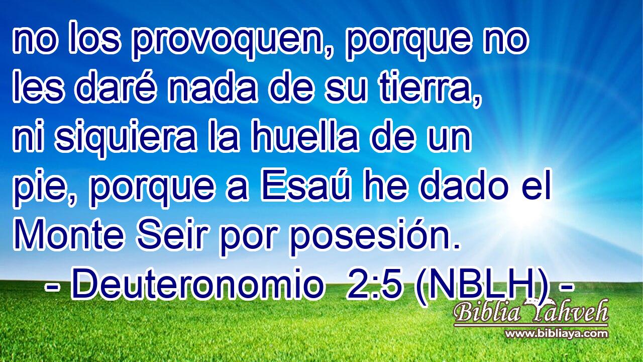  no los provoquen, porque no les daré nada de su tierra, ni siquiera la huella de un pie, porque a Esaú he dado el Monte Seir por posesión. 