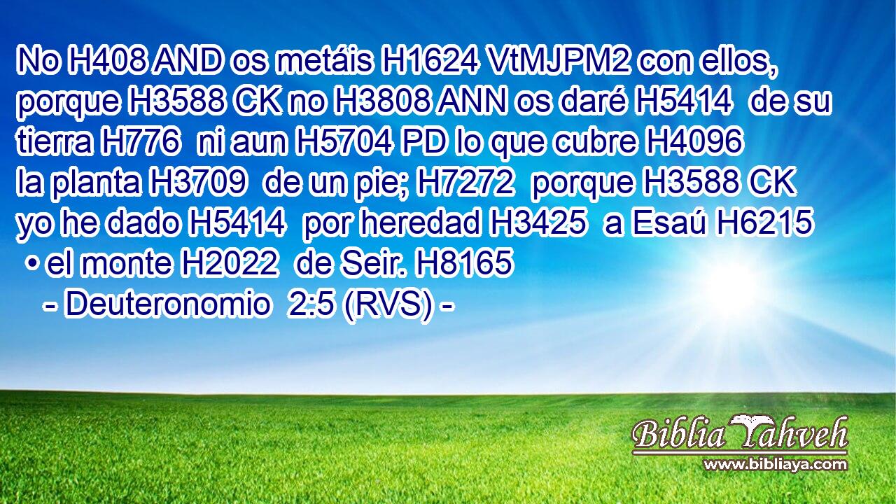 No H408 AND os metáis H1624 VtMJPM2 con ellos, porque H3588 CK no H3808 ANN os daré H5414  de su tierra H776  ni aun H5704 PD lo que cubre H4096  la planta H3709  de un pie; H7272  porque H3588 CK yo he dado H5414  por heredad H3425  a Esaú H6215  • el monte H2022  de Seir. H8165  