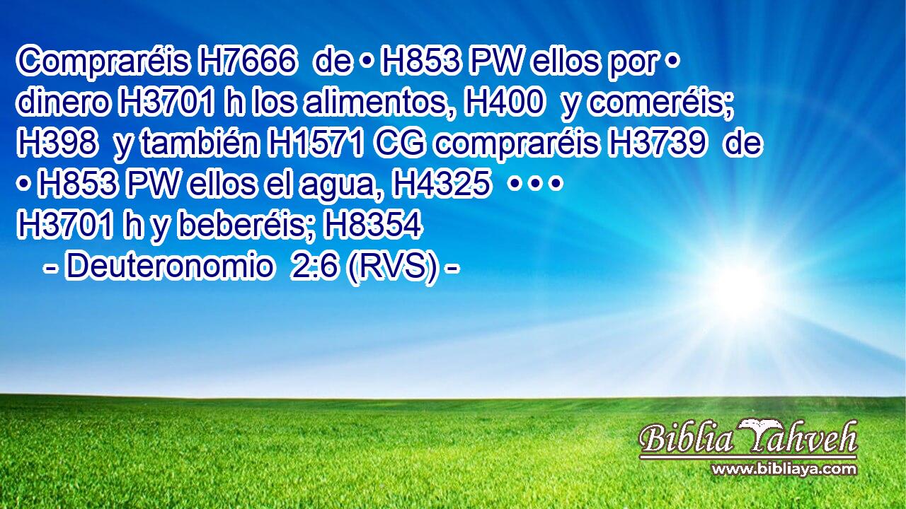 Compraréis H7666  de • H853 PW ellos por • dinero H3701 h los alimentos, H400  y comeréis; H398  y también H1571 CG compraréis H3739  de • H853 PW ellos el agua, H4325  • • • H3701 h y beberéis; H8354  