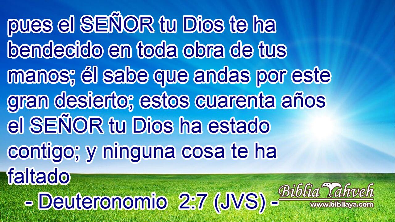 pues el SEÑOR tu Dios te ha bendecido en toda obra de tus manos; él sabe que andas por este gran desierto; estos cuarenta años el SEÑOR tu Dios ha estado contigo; y ninguna cosa te ha faltado