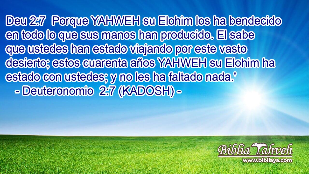  Porque YAHWEH su Elohim los ha bendecido en todo lo que sus manos han producido. El sabe que ustedes han estado viajando por este vasto desierto; estos cuarenta años YAHWEH su Elohim ha estado con ustedes; y no les ha faltado nada.' 