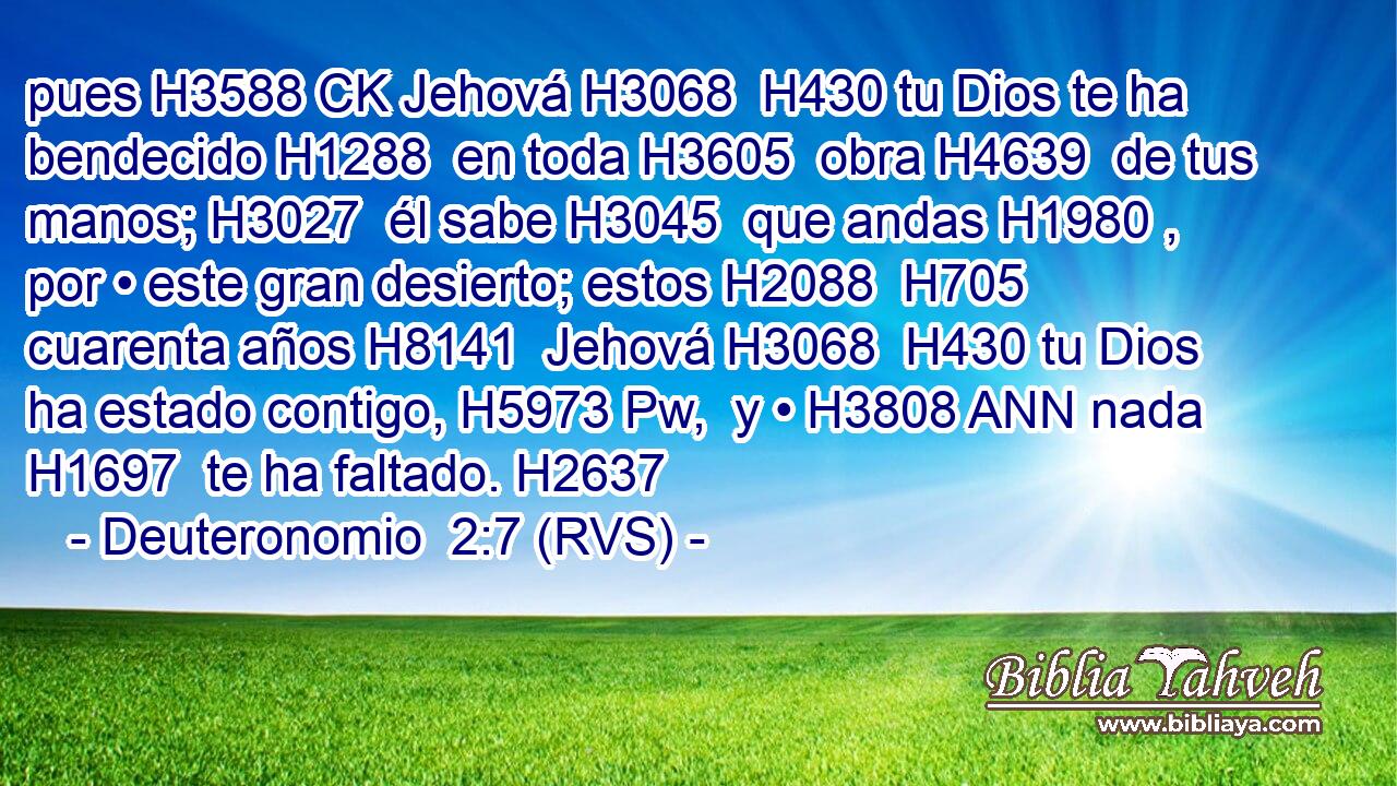 pues H3588 CK Jehová H3068  H430 tu Dios te ha bendecido H1288  en toda H3605  obra H4639  de tus manos; H3027  él sabe H3045  que andas H1980 ,  por • este gran desierto; estos H2088  H705 cuarenta años H8141  Jehová H3068  H430 tu Dios ha estado contigo, H5973 Pw,  y • H3808 ANN nada H1697  te ha faltado. H2637  