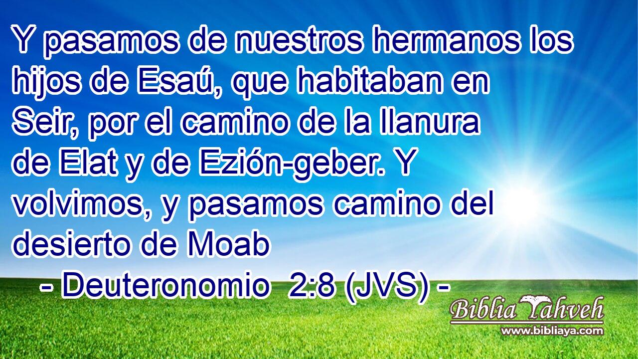 Y pasamos de nuestros hermanos los hijos de Esaú, que habitaban en Seir, por el camino de la llanura de Elat y de Ezión-geber. Y volvimos, y pasamos camino del desierto de Moab