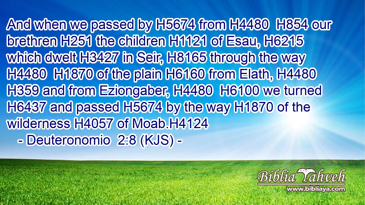 And when we passed by H5674 from H4480  H854 our brethren H251 the children H1121 of Esau, H6215 which dwelt H3427 in Seir, H8165 through the way H4480  H1870 of the plain H6160 from Elath, H4480  H359 and from Eziongaber, H4480  H6100 we turned H6437 and passed H5674 by the way H1870 of the wilderness H4057 of Moab.H4124