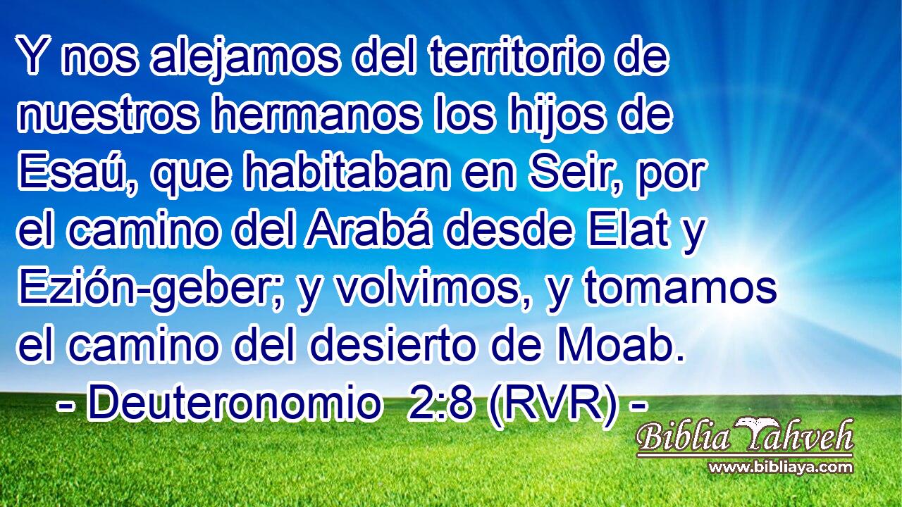 Y nos alejamos del territorio de nuestros hermanos los hijos de Esaú, que habitaban en Seir, por el camino del Arabá desde Elat y Ezión-geber; y volvimos, y tomamos el camino del desierto de Moab.