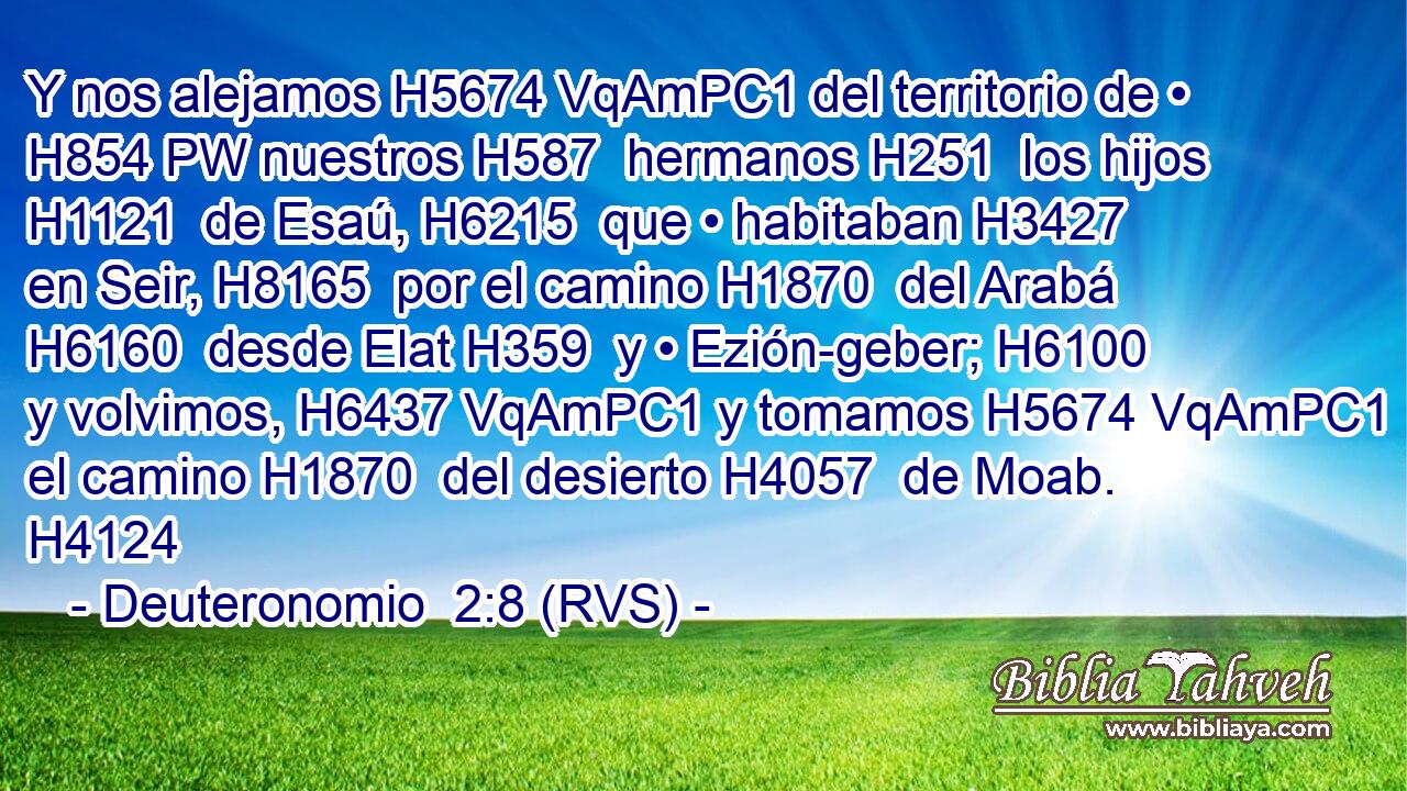 Y nos alejamos H5674 VqAmPC1 del territorio de • H854 PW nuestros H587  hermanos H251  los hijos H1121  de Esaú, H6215  que • habitaban H3427  en Seir, H8165  por el camino H1870  del Arabá H6160  desde Elat H359  y • Ezión-geber; H6100  y volvimos, H6437 VqAmPC1 y tomamos H5674 VqAmPC1 el camino H1870  del desierto H4057  de Moab. H4124  