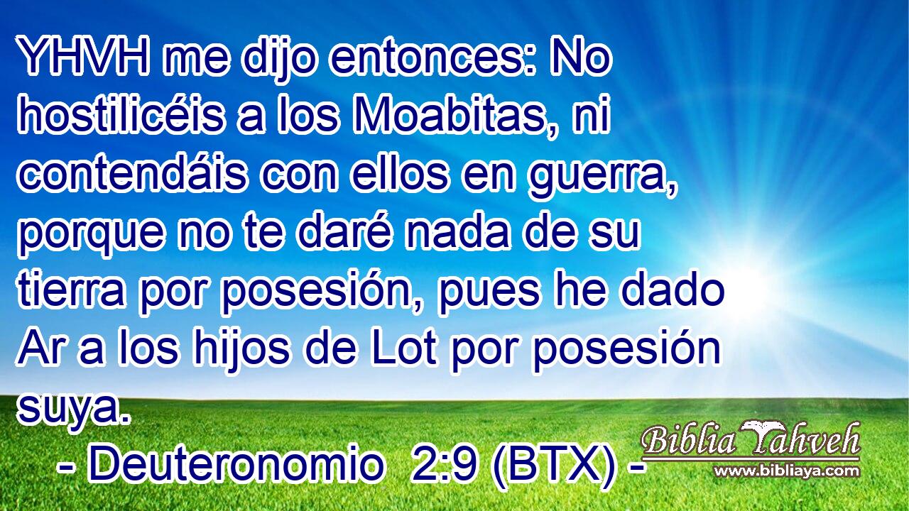 YHVH me dijo entonces: No hostilicéis a los Moabitas, ni contendáis con ellos en guerra, porque no te daré nada de su tierra por posesión, pues he dado Ar a los hijos de Lot por posesión suya.