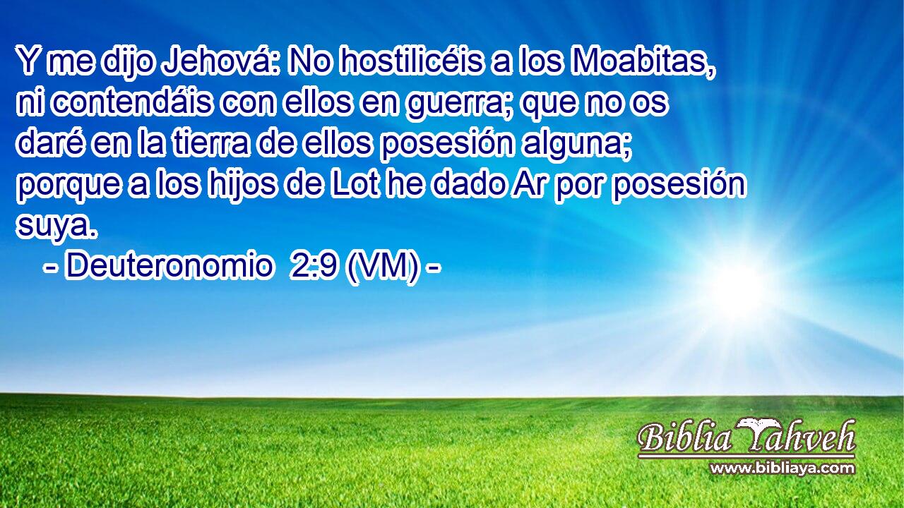 Y me dijo Jehová: No hostilicéis a los Moabitas, ni contendáis con ellos en guerra; que no os daré en la tierra de ellos posesión alguna; porque a los hijos de Lot he dado Ar por posesión suya. 