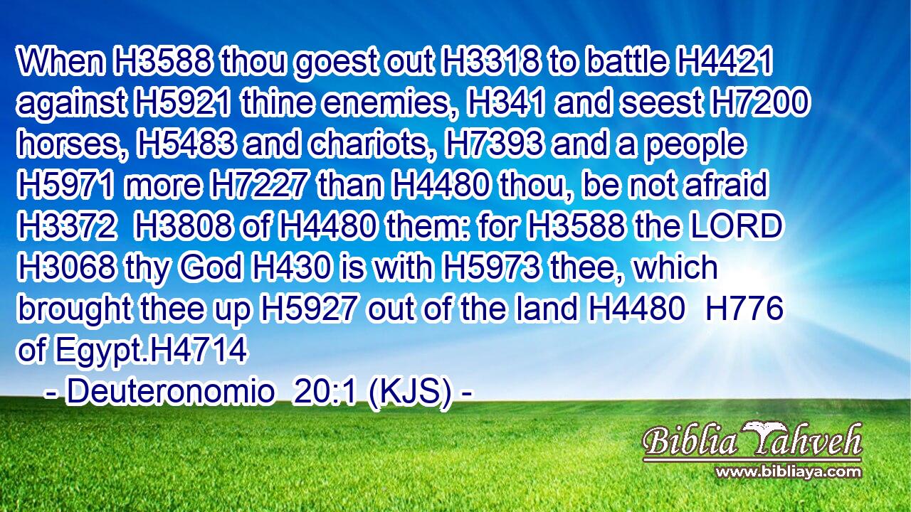 When H3588 thou goest out H3318 to battle H4421 against H5921 thine enemies, H341 and seest H7200 horses, H5483 and chariots, H7393 and a people H5971 more H7227 than H4480 thou, be not afraid H3372  H3808 of H4480 them: for H3588 the LORD H3068 thy God H430 is with H5973 thee, which brought thee up H5927 out of the land H4480  H776 of Egypt.H4714