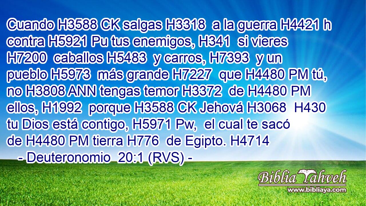 Cuando H3588 CK salgas H3318  a la guerra H4421 h contra H5921 Pu tus enemigos, H341  si vieres H7200  caballos H5483  y carros, H7393  y un pueblo H5973  más grande H7227  que H4480 PM tú, no H3808 ANN tengas temor H3372  de H4480 PM ellos, H1992  porque H3588 CK Jehová H3068  H430 tu Dios está contigo, H5971 Pw,  el cual te sacó de H4480 PM tierra H776  de Egipto. H4714  