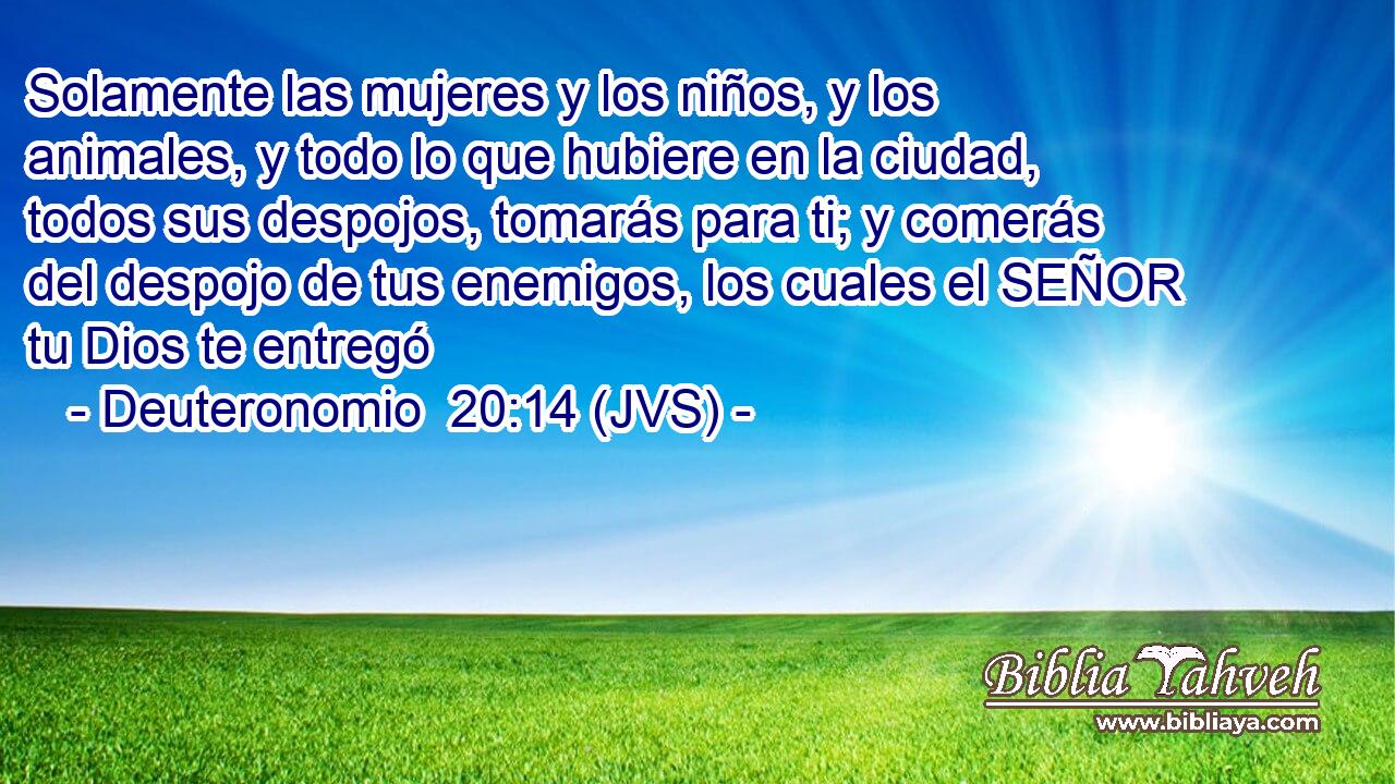 Solamente las mujeres y los niños, y los animales, y todo lo que hubiere en la ciudad, todos sus despojos, tomarás para ti; y comerás del despojo de tus enemigos, los cuales el SEÑOR tu Dios te entregó