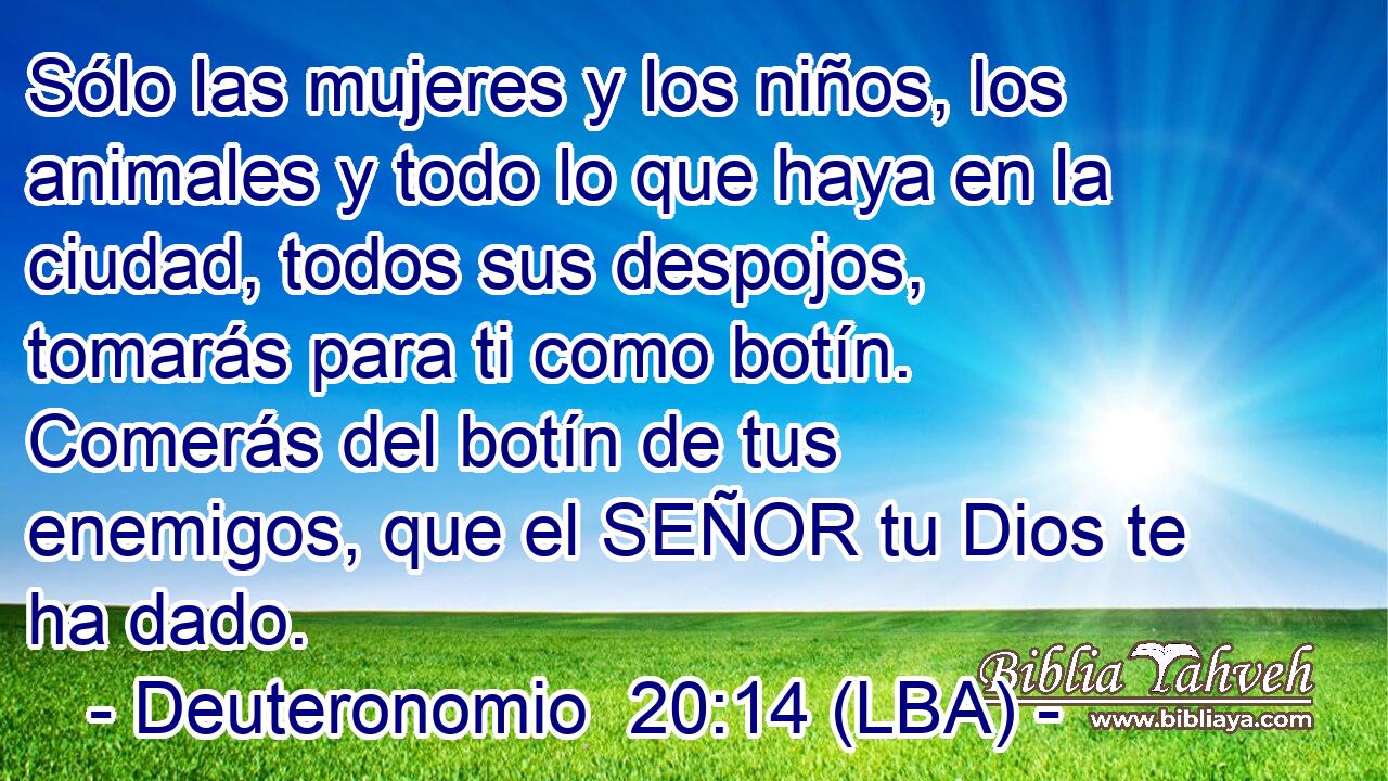 Sólo las mujeres y los niños, los animales y todo lo que haya en la ciudad, todos sus despojos, tomarás para ti como botín. Comerás del botín de tus enemigos, que el SEÑOR tu Dios te ha dado.
