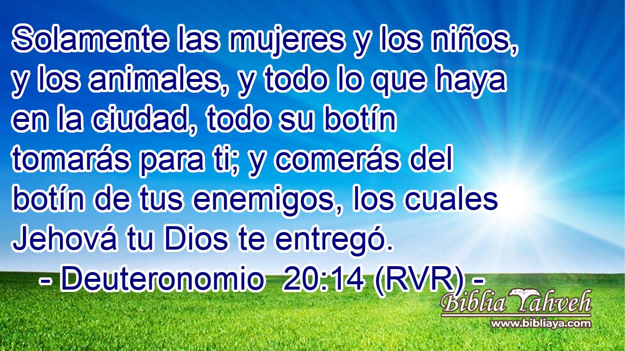 Solamente las mujeres y los niños, y los animales, y todo lo que haya en la ciudad, todo su botín tomarás para ti; y comerás del botín de tus enemigos, los cuales Jehová tu Dios te entregó.