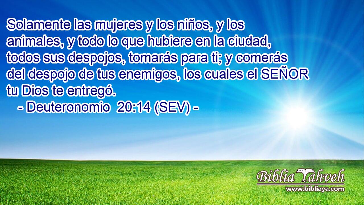 Solamente las mujeres y los niños, y los animales, y todo lo que hubiere en la ciudad, todos sus despojos, tomarás para ti; y comerás del despojo de tus enemigos, los cuales el SEÑOR tu Dios te entregó.