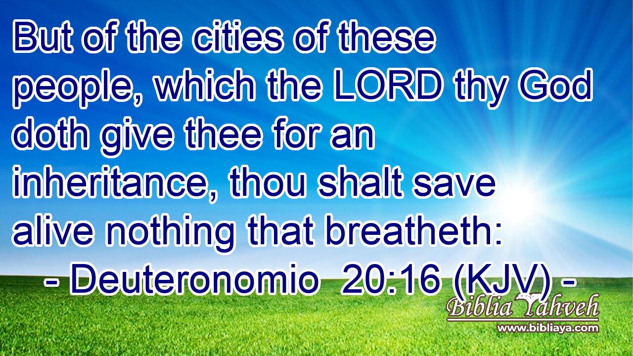 But of the cities of these people, which the LORD thy God doth give thee for an inheritance, thou shalt save alive nothing that breatheth: