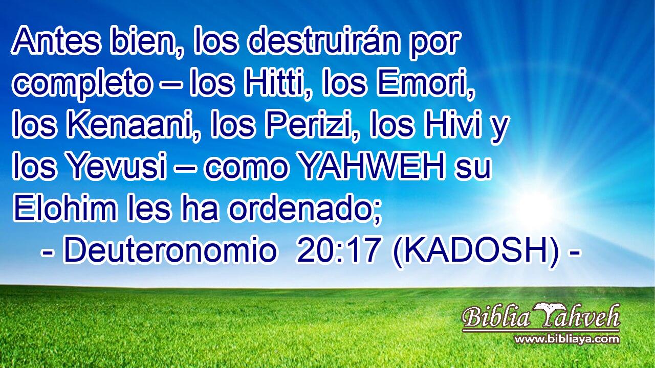  Antes bien, los destruirán por completo – los Hitti, los Emori, los Kenaani, los Perizi, los Hivi y los Yevusi – como YAHWEH su Elohim les ha ordenado; 
