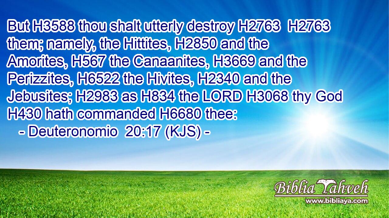 But H3588 thou shalt utterly destroy H2763  H2763 them; namely, the Hittites, H2850 and the Amorites, H567 the Canaanites, H3669 and the Perizzites, H6522 the Hivites, H2340 and the Jebusites; H2983 as H834 the LORD H3068 thy God H430 hath commanded H6680 thee: