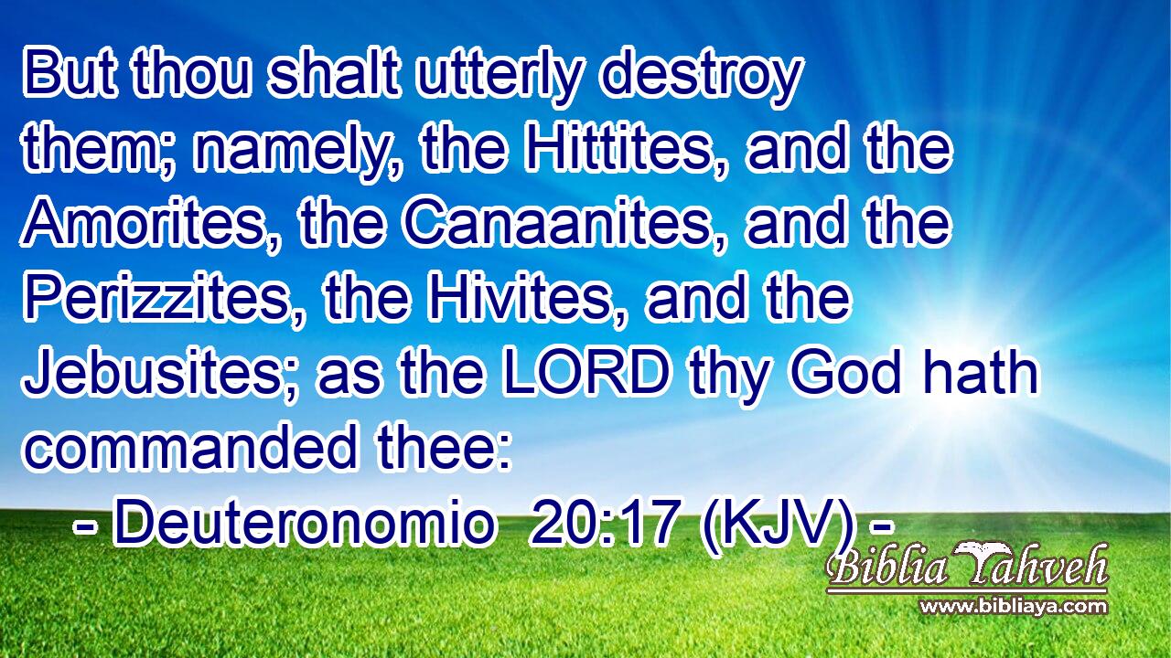 But thou shalt utterly destroy them; namely, the Hittites, and the Amorites, the Canaanites, and the Perizzites, the Hivites, and the Jebusites; as the LORD thy God hath commanded thee: