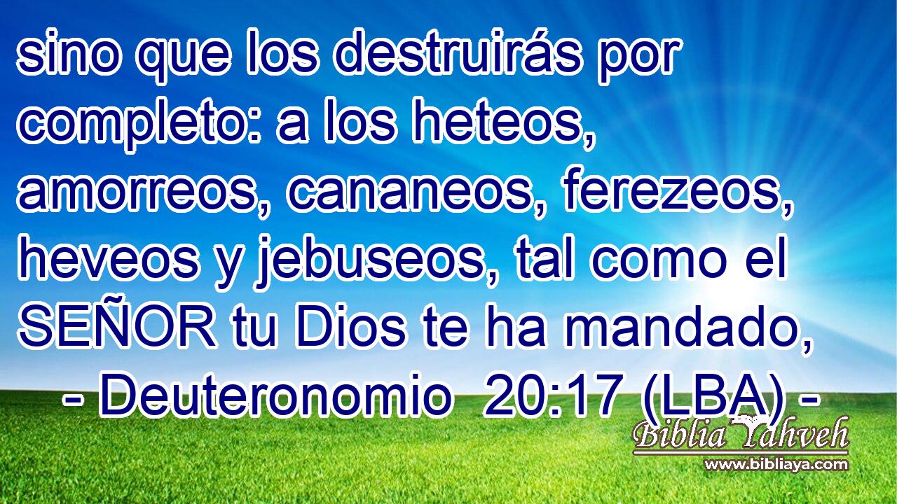 sino que los destruirás por completo: a los heteos, amorreos, cananeos, ferezeos, heveos y jebuseos, tal como el SEÑOR tu Dios te ha mandado,