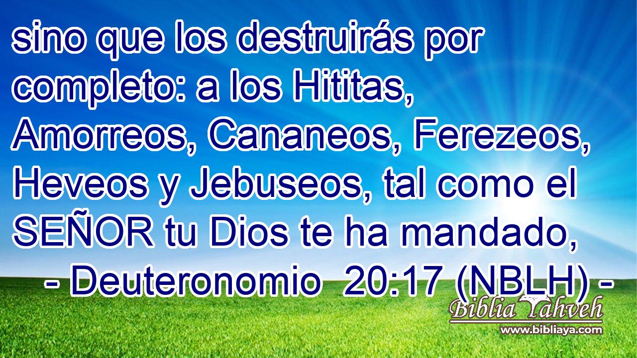  sino que los destruirás por completo: a los Hititas, Amorreos, Cananeos, Ferezeos, Heveos y Jebuseos, tal como el SEÑOR tu Dios te ha mandado, 