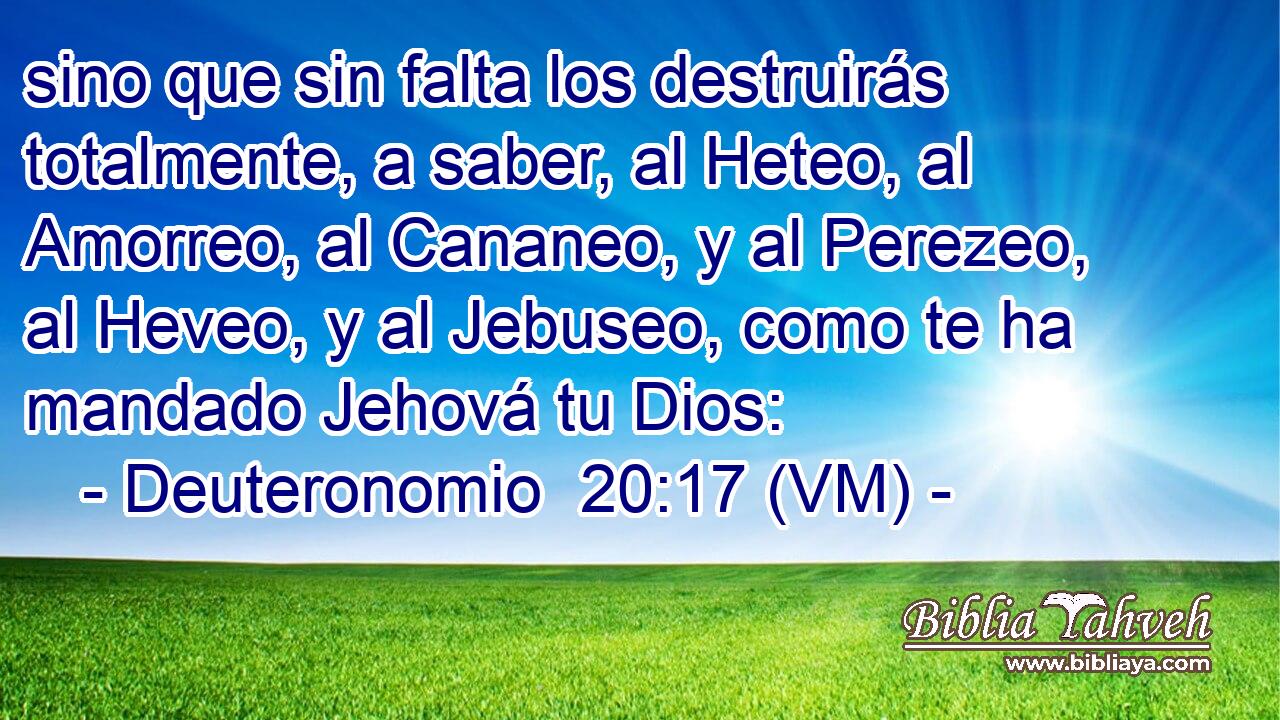  sino que sin falta los destruirás totalmente, a saber, al Heteo, al Amorreo, al Cananeo, y al Perezeo, al Heveo, y al Jebuseo, como te ha mandado Jehová tu Dios: 