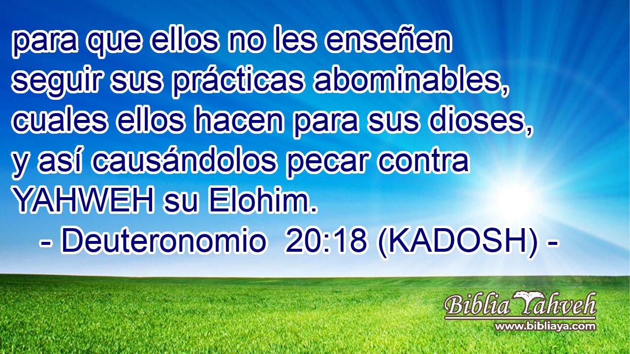  para que ellos no les enseñen seguir sus prácticas abominables, cuales ellos hacen para sus dioses, y así causándolos pecar contra YAHWEH su Elohim. 