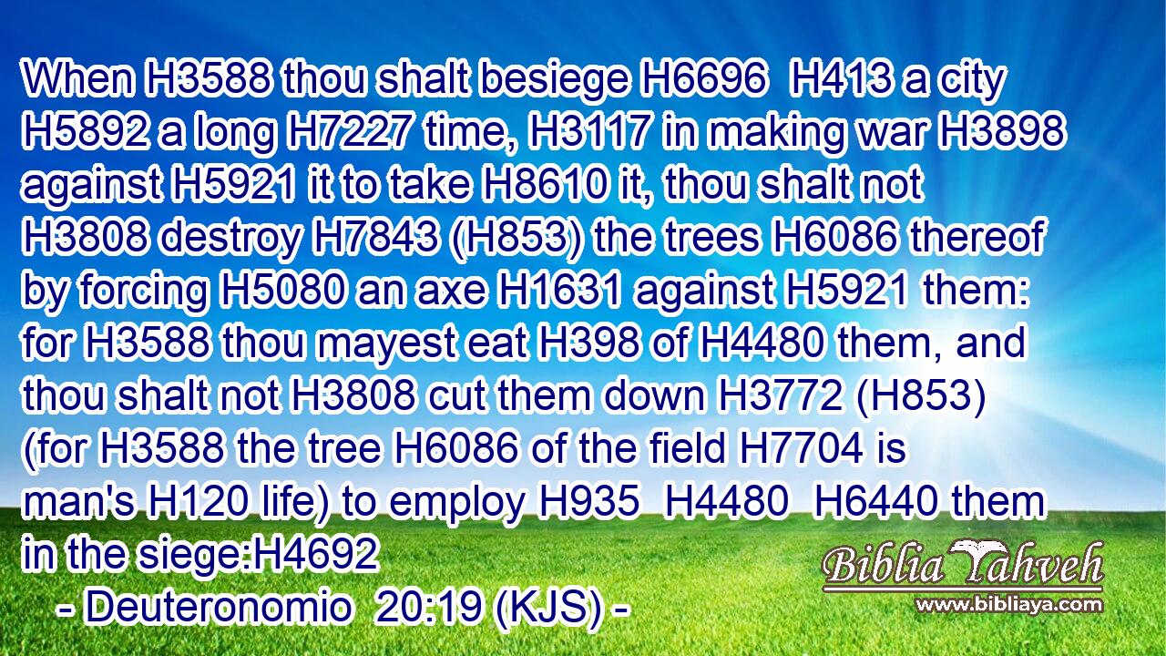 When H3588 thou shalt besiege H6696  H413 a city H5892 a long H7227 time, H3117 in making war H3898 against H5921 it to take H8610 it, thou shalt not H3808 destroy H7843 (H853) the trees H6086 thereof by forcing H5080 an axe H1631 against H5921 them: for H3588 thou mayest eat H398 of H4480 them, and thou shalt not H3808 cut them down H3772 (H853) (for H3588 the tree H6086 of the field H7704 is man's H120 life) to employ H935  H4480  H6440 them in the siege:H4692