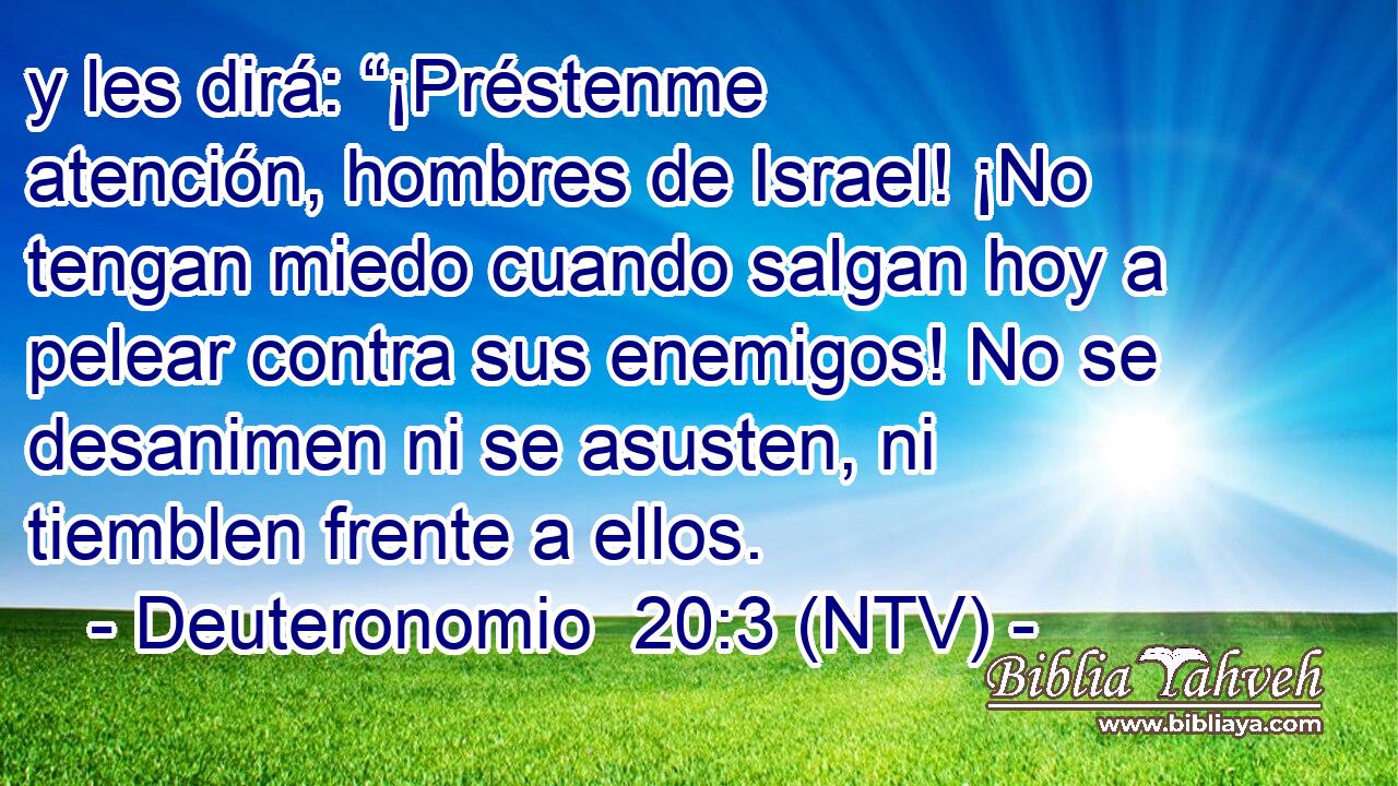 y les dirá: “¡Préstenme atención, hombres de Israel! ¡No tengan miedo cuando salgan hoy a pelear contra sus enemigos! No se desanimen ni se asusten, ni tiemblen frente a ellos.