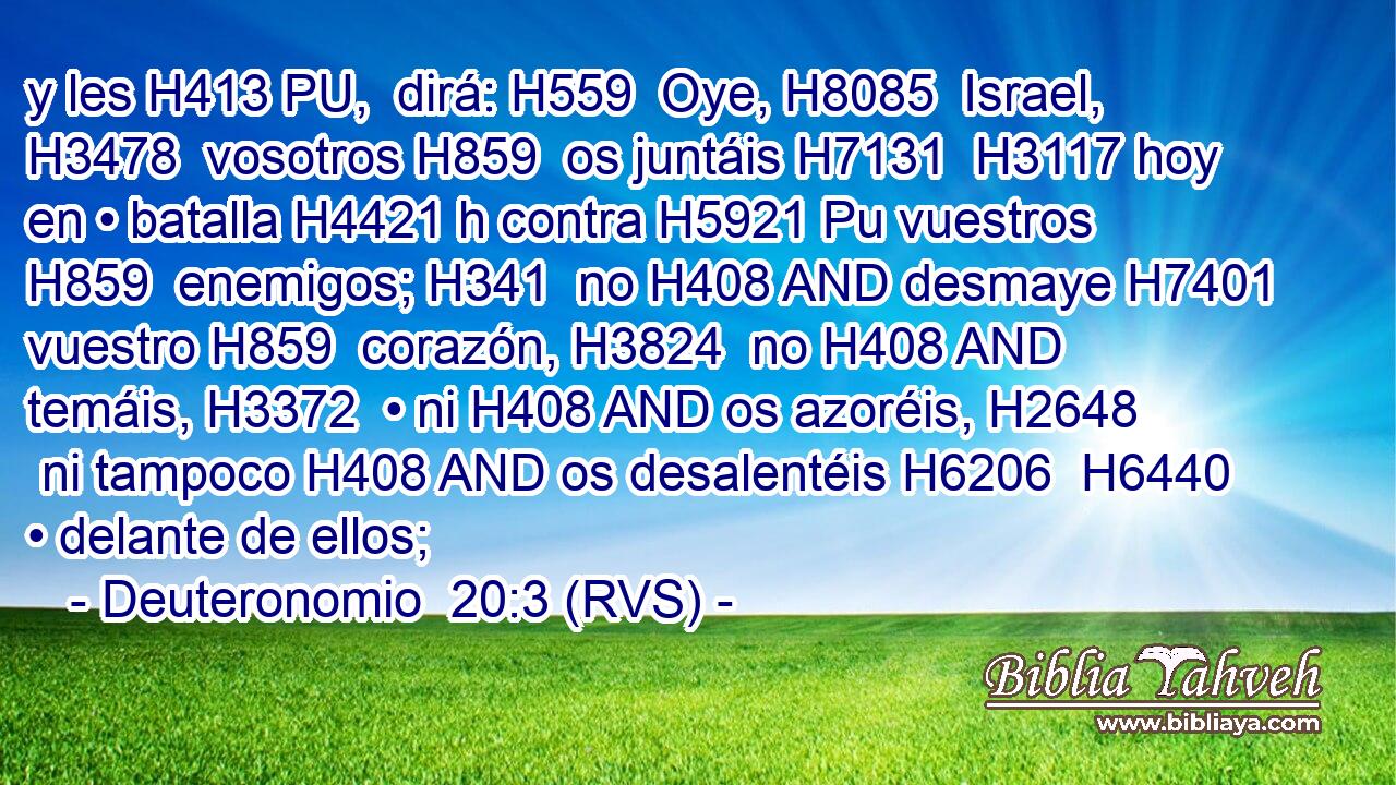 y les H413 PU,  dirá: H559  Oye, H8085  Israel, H3478  vosotros H859  os juntáis H7131  H3117 hoy en • batalla H4421 h contra H5921 Pu vuestros H859  enemigos; H341  no H408 AND desmaye H7401  vuestro H859  corazón, H3824  no H408 AND temáis, H3372  • ni H408 AND os azoréis, H2648  ni tampoco H408 AND os desalentéis H6206  H6440 • delante de ellos; 