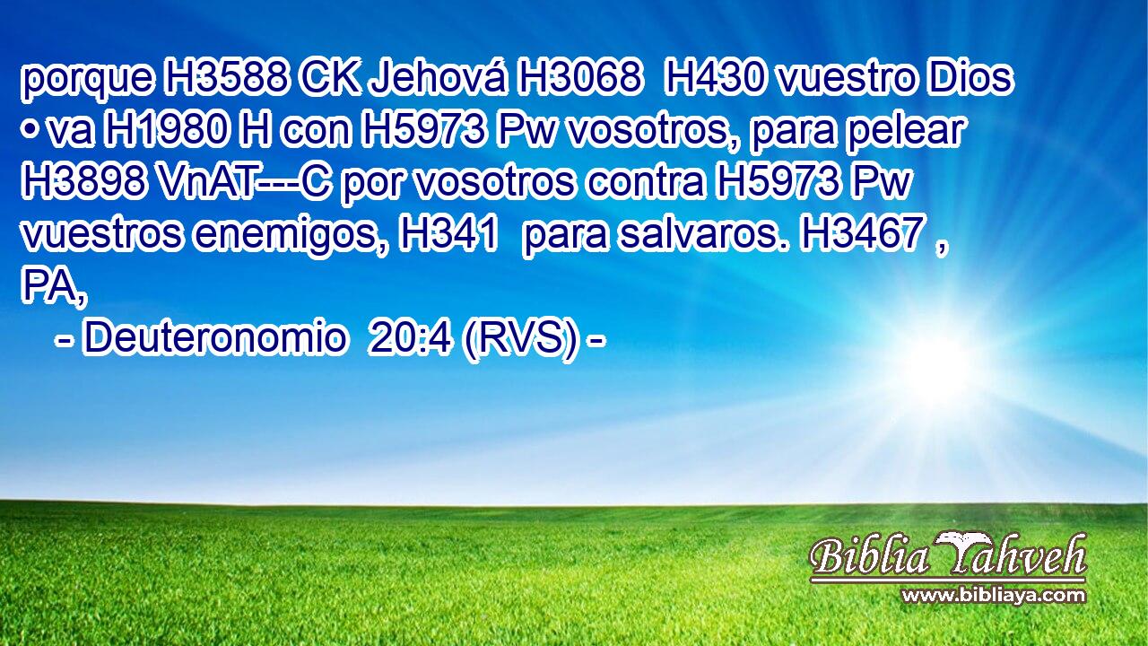 porque H3588 CK Jehová H3068  H430 vuestro Dios • va H1980 H con H5973 Pw vosotros, para pelear H3898 VnAT---C por vosotros contra H5973 Pw vuestros enemigos, H341  para salvaros. H3467 , PA,  