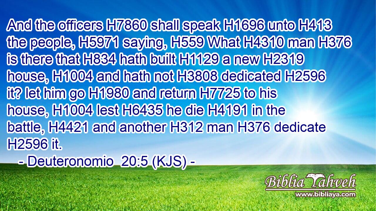 And the officers H7860 shall speak H1696 unto H413 the people, H5971 saying, H559 What H4310 man H376 is there that H834 hath built H1129 a new H2319 house, H1004 and hath not H3808 dedicated H2596 it? let him go H1980 and return H7725 to his house, H1004 lest H6435 he die H4191 in the battle, H4421 and another H312 man H376 dedicate H2596 it.