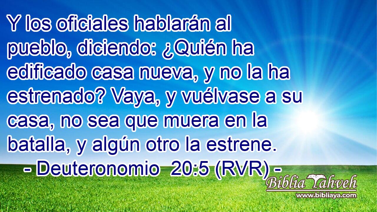 Y los oficiales hablarán al pueblo, diciendo: ¿Quién ha edificado casa nueva, y no la ha estrenado? Vaya, y vuélvase a su casa, no sea que muera en la batalla, y algún otro la estrene.