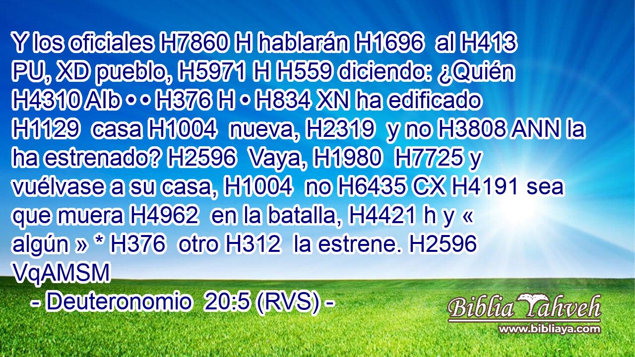 Y los oficiales H7860 H hablarán H1696  al H413 PU, XD pueblo, H5971 H H559 diciendo: ¿Quién H4310 AIb • • H376 H • H834 XN ha edificado H1129  casa H1004  nueva, H2319  y no H3808 ANN la ha estrenado? H2596  Vaya, H1980  H7725 y vuélvase a su casa, H1004  no H6435 CX H4191 sea que muera H4962  en la batalla, H4421 h y « algún » * H376  otro H312  la estrene. H2596 VqAMSM