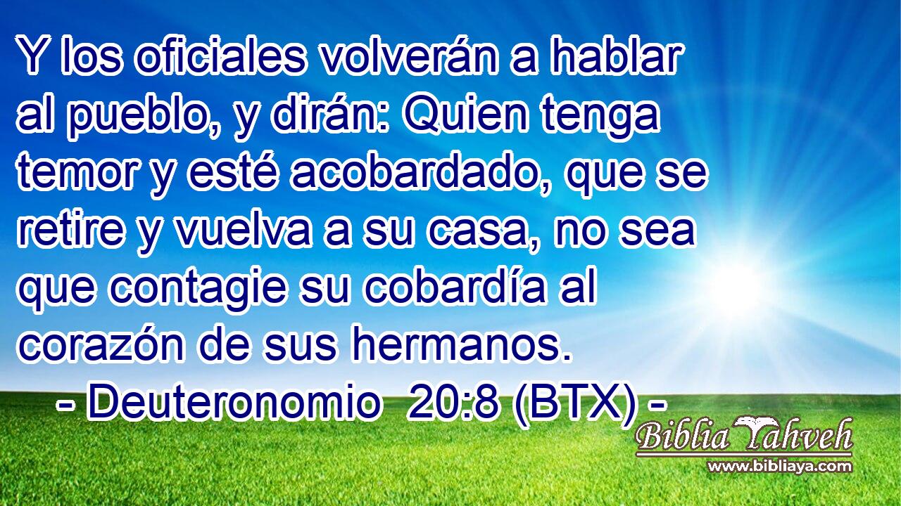 Y los oficiales volverán a hablar al pueblo, y dirán: Quien tenga temor y esté acobardado, que se retire y vuelva a su casa, no sea que contagie su cobardía al corazón de sus hermanos.