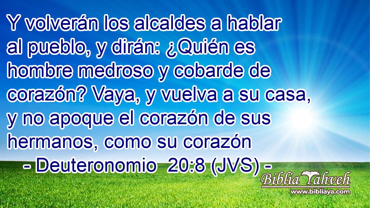 Y volverán los alcaldes a hablar al pueblo, y dirán: ¿Quién es hombre medroso y cobarde de corazón? Vaya, y vuelva a su casa, y no apoque el corazón de sus hermanos, como su corazón