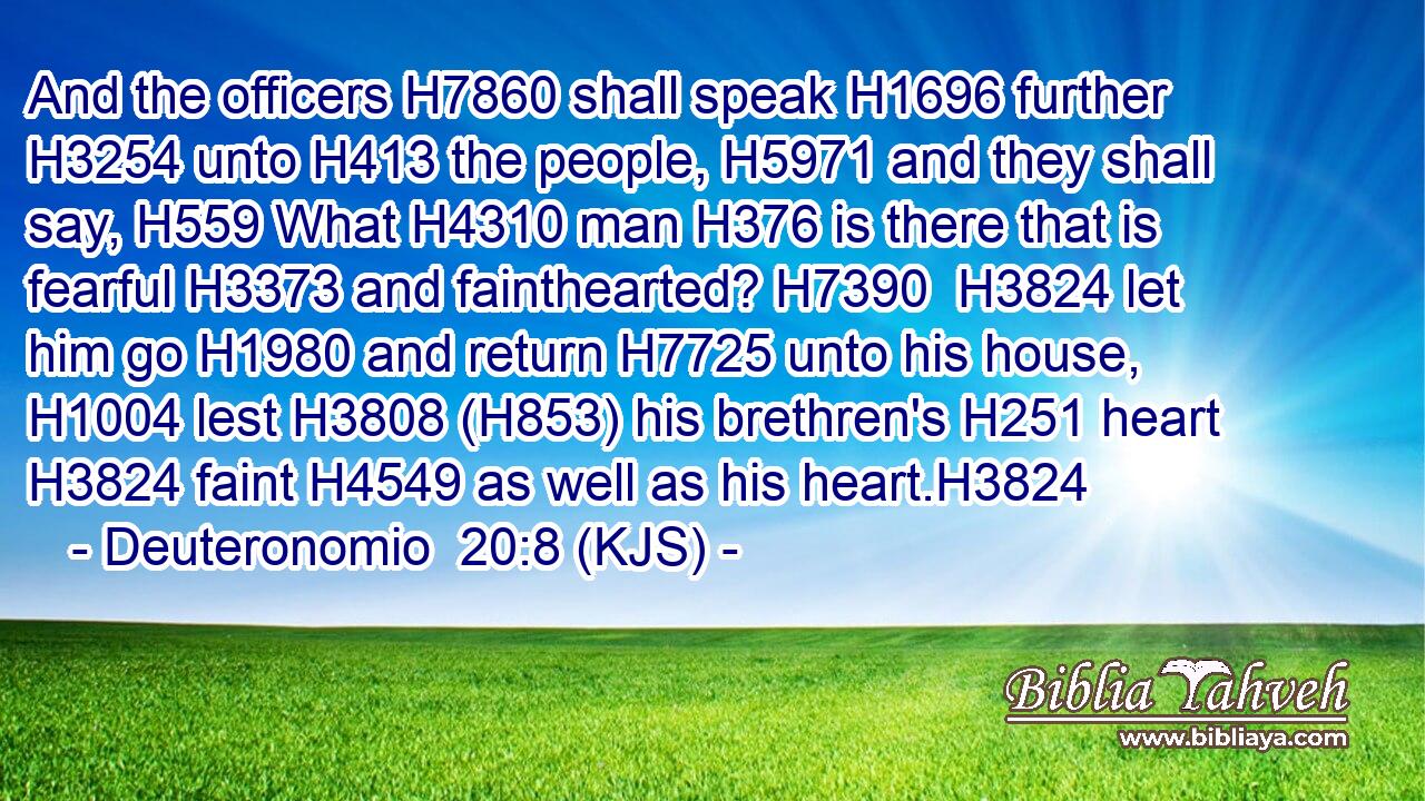 And the officers H7860 shall speak H1696 further H3254 unto H413 the people, H5971 and they shall say, H559 What H4310 man H376 is there that is fearful H3373 and fainthearted? H7390  H3824 let him go H1980 and return H7725 unto his house, H1004 lest H3808 (H853) his brethren's H251 heart H3824 faint H4549 as well as his heart.H3824