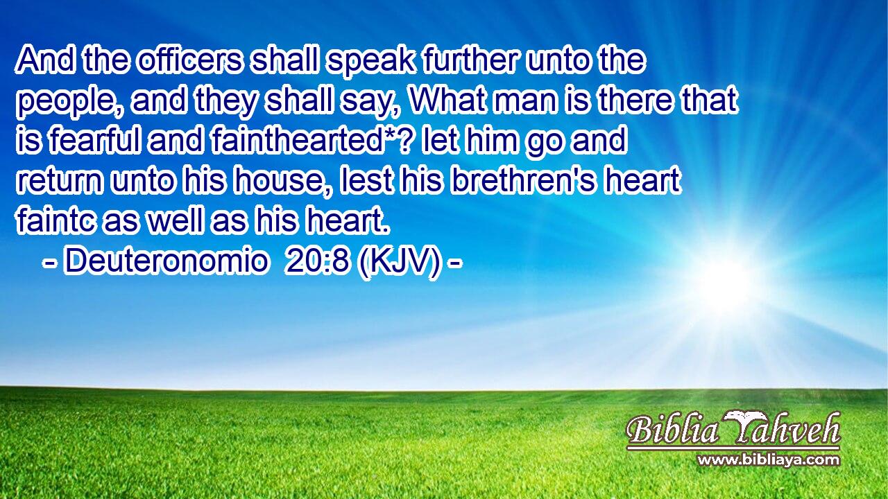 And the officers shall speak further unto the people, and they shall say, What man is there that is fearful and fainthearted*? let him go and return unto his house, lest his brethren's heart faintc as well as his heart.