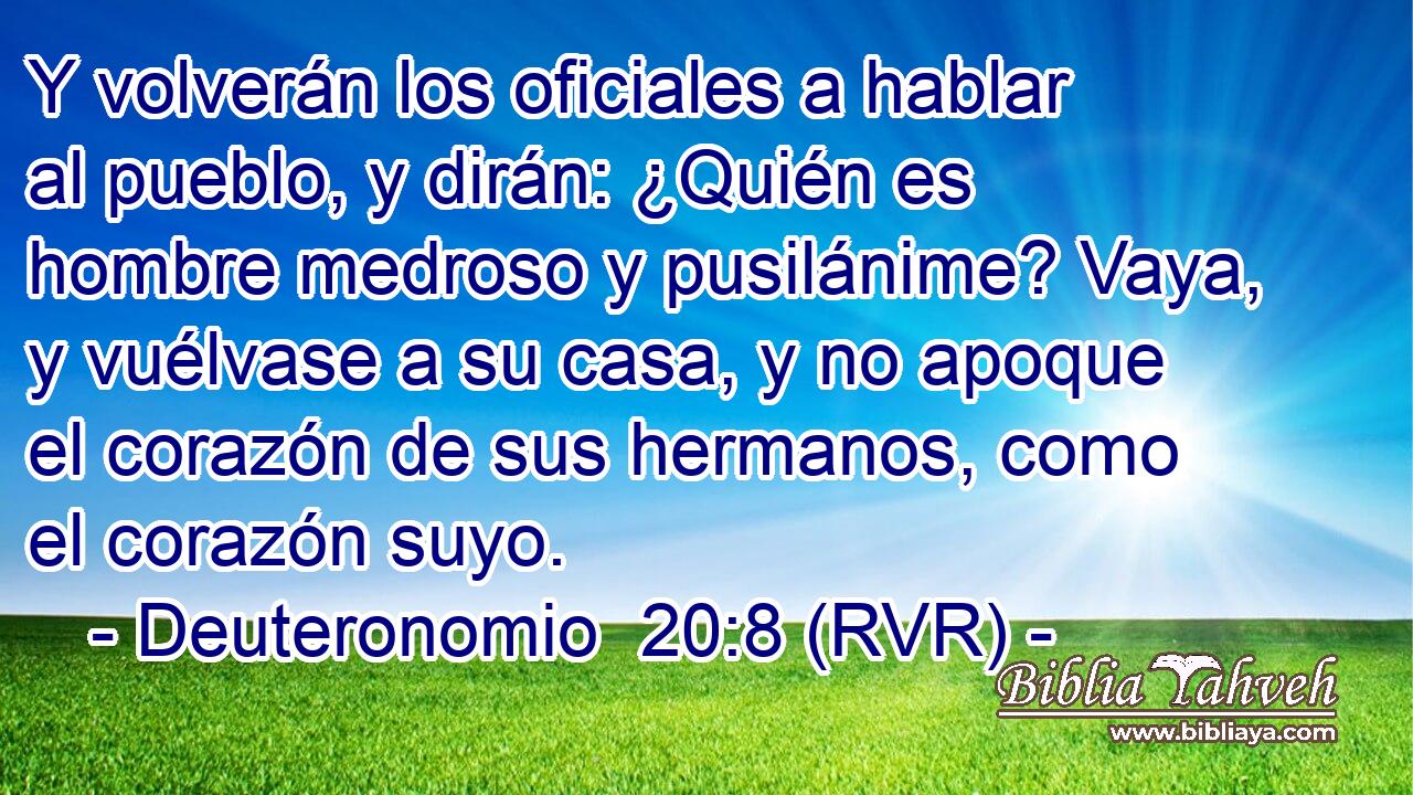 Y volverán los oficiales a hablar al pueblo, y dirán: ¿Quién es hombre medroso y pusilánime? Vaya, y vuélvase a su casa, y no apoque el corazón de sus hermanos, como el corazón suyo.