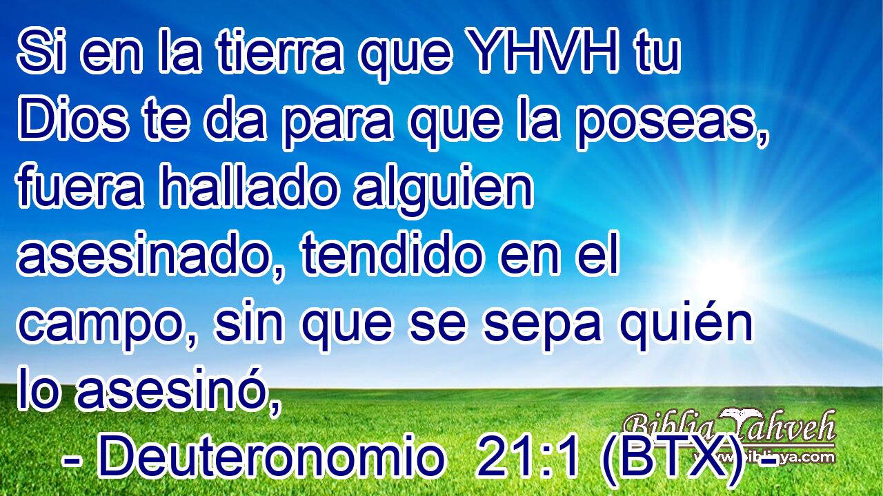 Si en la tierra que YHVH tu Dios te da para que la poseas, fuera hallado alguien asesinado, tendido en el campo, sin que se sepa quién lo asesinó,
